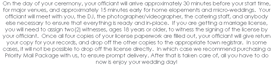 On the day of your ceremony, your officiant will arrive approximately 30 minutes before your start time, for major venues, and approximately 15 minutes early for home elopements and micro-weddings. Your officiant will meet with you, the DJ, the photographer/videographer, the catering staff, and anybody else necessary to ensure that everything is ready and in-place. If you are getting a marriage license, you will need to assign two(2) witnesses, ages 18 years or older, to witness the signing of the license by your officiant. Once all four copies of your license paperwork are filled out, your officiant will give return your copy for your records, and drop off the other copies to the appropriate town registrar. In some cases, it will not be possible to drop off the license directly. In which case we recommend purchasing a Priority Mail Package with us, to ensure prompt delivery. After that is taken care of, all you have to do now is enjoy your wedding day! 
