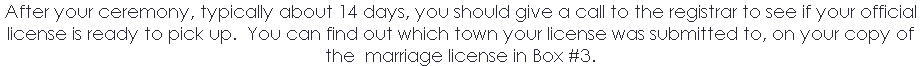 After your ceremony, typically about 14 days, you should give a call to the registrar to see if your official license is ready to pick up. You can find out which town your license was submitted to, on your copy of the marriage license in Box #3. 