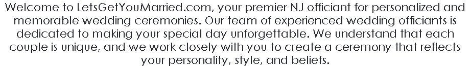 Welcome to LetsGetYouMarried.com, your premier NJ officiant for personalized and memorable wedding ceremonies. Our team of experienced wedding officiants is dedicated to making your special day unforgettable. We understand that each couple is unique, and we work closely with you to create a ceremony that reflects your personality, style, and beliefs.